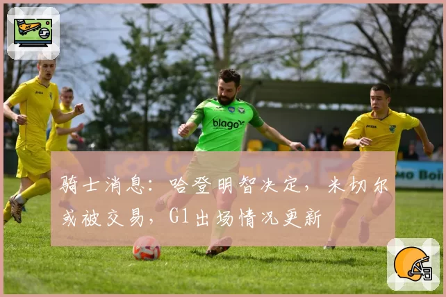 骑士消息：哈登明智决定，米切尔或被交易，G1出场情况更新