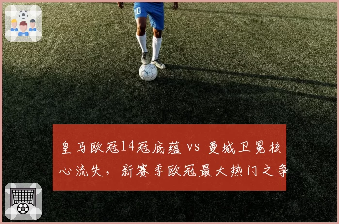 皇马欧冠14冠底蕴 vs 曼城卫冕核心流失，新赛季欧冠最大热门之争