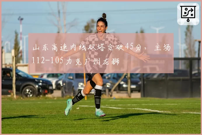 山东高速内线双塔合砍45分，主场112-105力克广州龙狮
