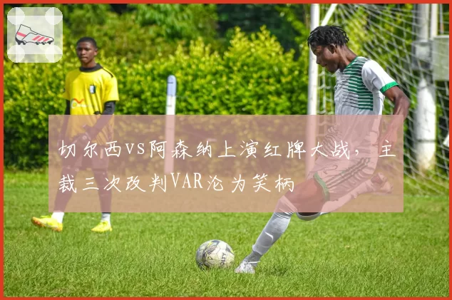 切尔西vs阿森纳上演红牌大战,主裁三次改判VAR沦为笑柄