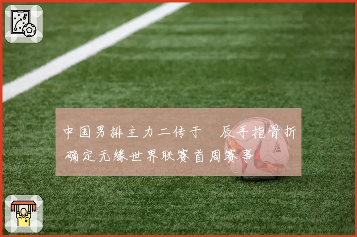 中国男排主力二传于垚辰手指骨折 确定无缘世界联赛首周赛事