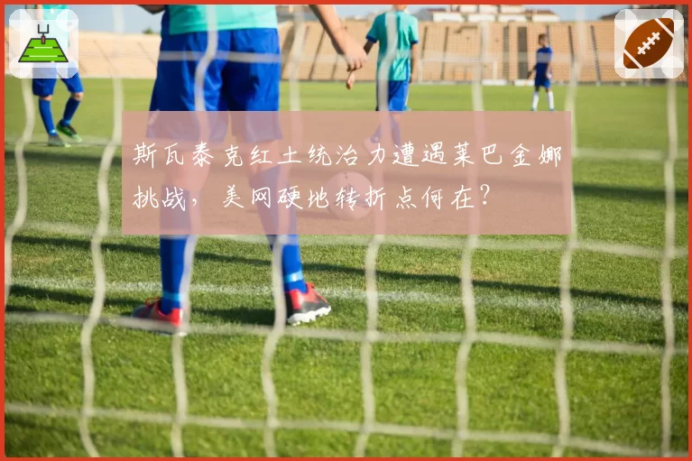 斯瓦泰克红土统治力遭遇莱巴金娜挑战，美网硬地转折点何在？