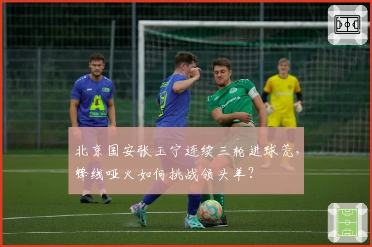 北京国安张玉宁连续三轮进球荒,锋线哑火如何挑战领头羊?