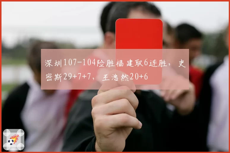 深圳107-104险胜福建取6连胜，史密斯29+7+7，王浩然20+6