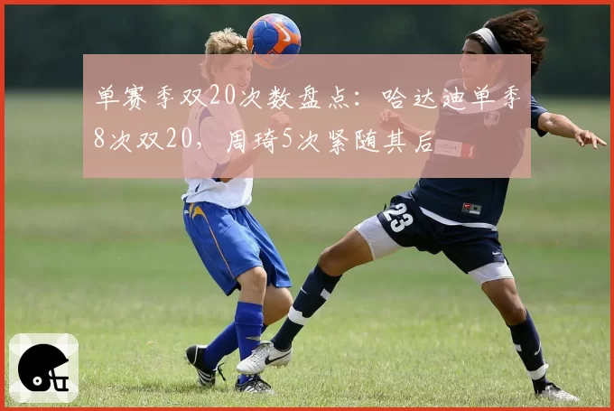 单赛季双20次数盘点：哈达迪单季8次双20，周琦5次紧随其后