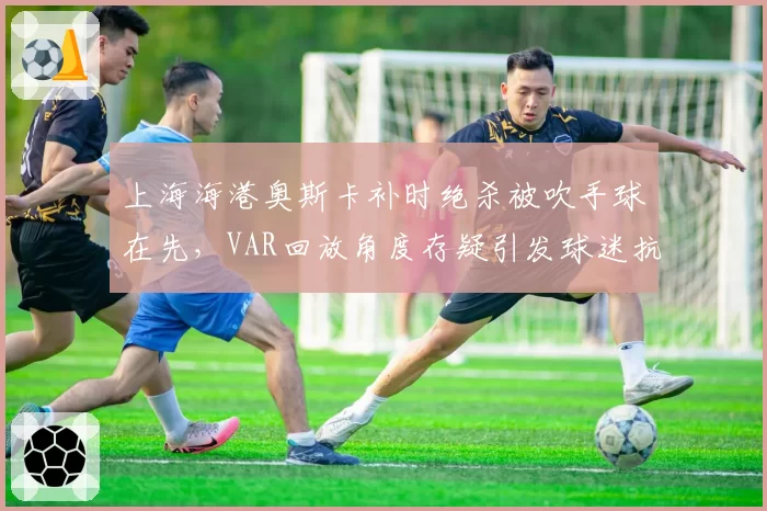 上海海港奥斯卡补时绝杀被吹手球在先，VAR回放角度存疑引发球迷抗议