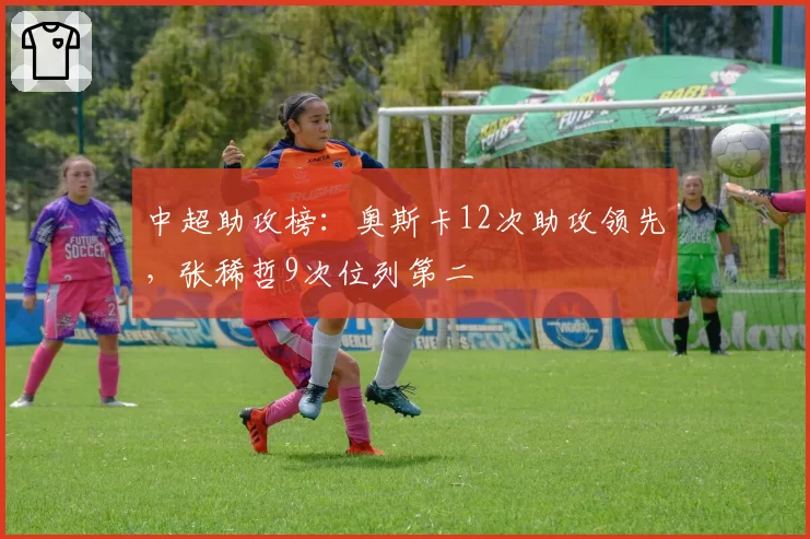 中超助攻榜:奥斯卡12次助攻领先,张稀哲9次位列第二