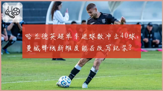 哈兰德英超单季进球数冲击40球,曼城锋线新维度能否改写纪录?