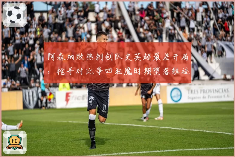 阿森纳败热刺创队史英超最差开局,枪手对比争四狂魔时期堕落轨迹令人唏嘘