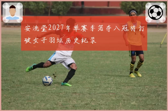 安洗莹2027年单赛季若夺八冠将打破女子羽坛历史纪录