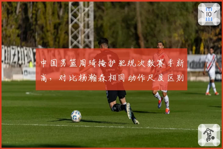 中国男篮周琦掩护犯规次数赛季新高,对比杨瀚森相同动作尺度区别明显惹教练组不满