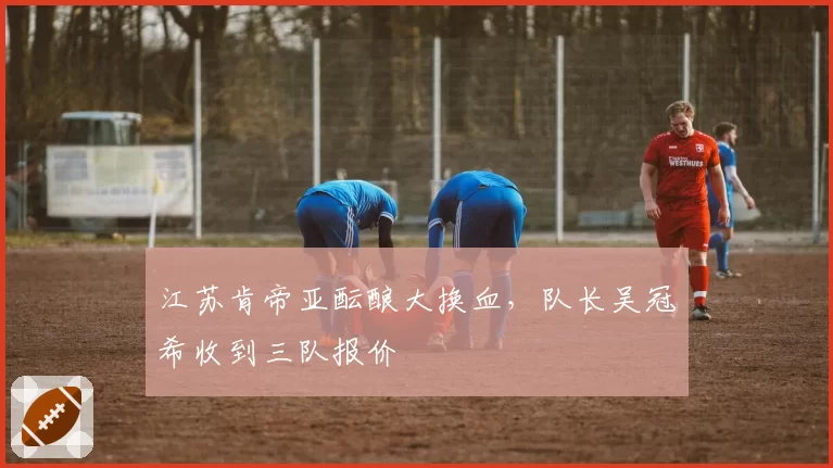 江苏肯帝亚酝酿大换血，队长吴冠希收到三队报价