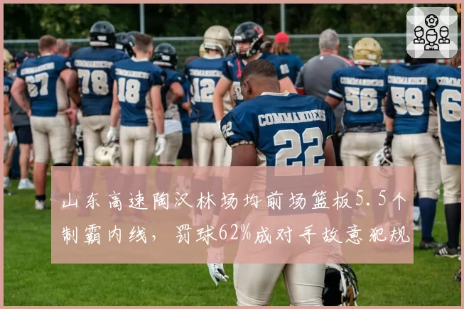 山东高速陶汉林场均前场篮板5.5个制霸内线,罚球62%成对手故意犯规突破口