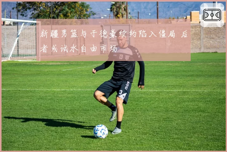 新疆男篮与于德豪续约陷入僵局 后者或试水自由市场