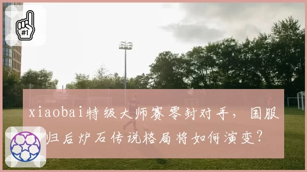 xiaobai特级大师赛零封对手，国服回归后炉石传说格局将如何演变？
