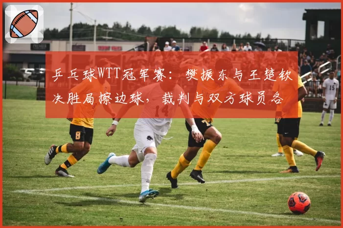 乒乓球WTT冠军赛：樊振东与王楚钦决胜局擦边球，裁判与双方球员各执一词