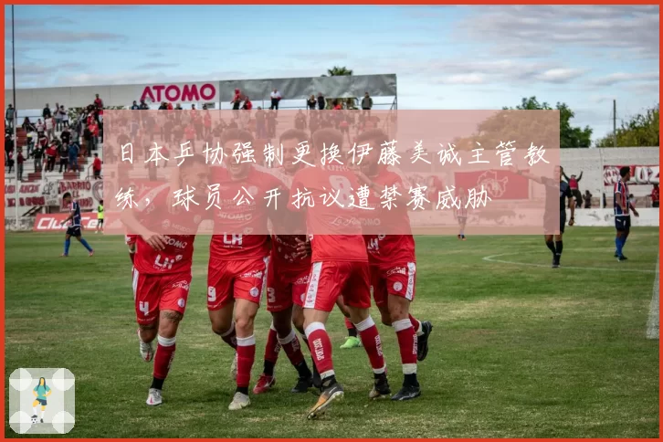 日本乒协强制更换伊藤美诚主管教练，球员公开抗议遭禁赛威胁
