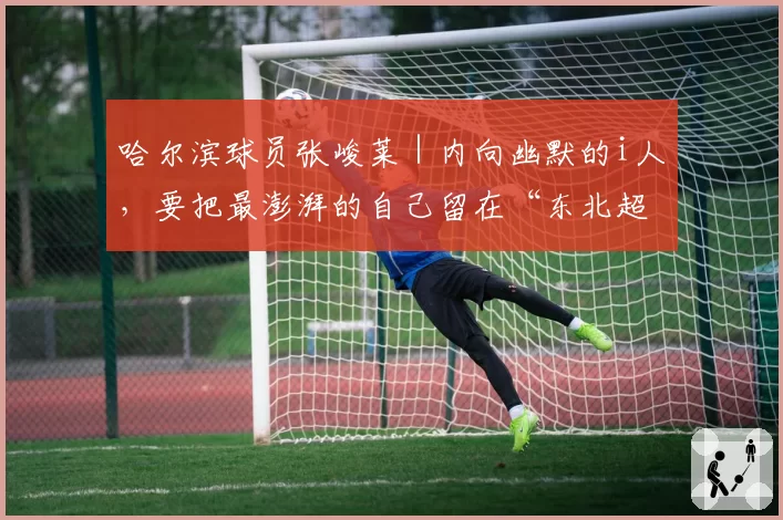 哈尔滨球员张峻莱｜内向幽默的i人，要把最澎湃的自己留在“东北超”主场