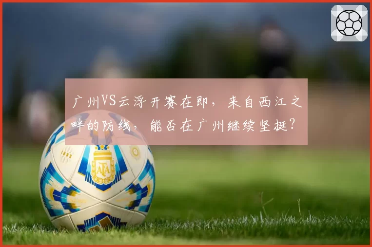 广州VS云浮开赛在即，来自西江之畔的防线，能否在广州继续坚挺？