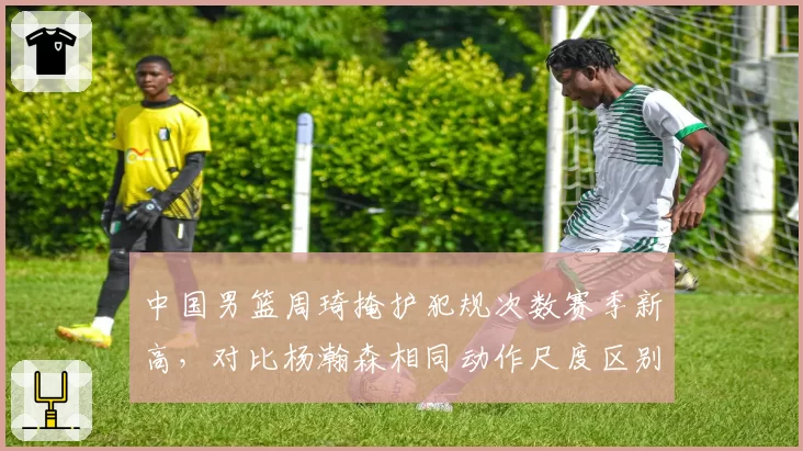 中国男篮周琦掩护犯规次数赛季新高,对比杨瀚森相同动作尺度区别明显惹教练组不满