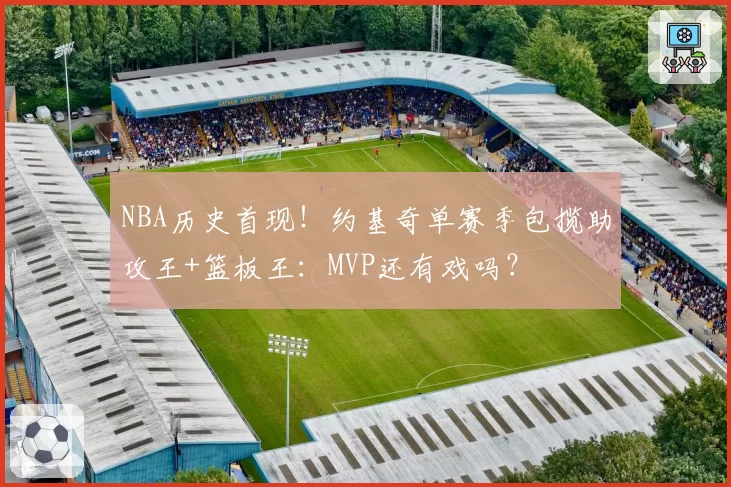 NBA历史首现!约基奇单赛季包揽助攻王+篮板王:MVP还有戏吗?