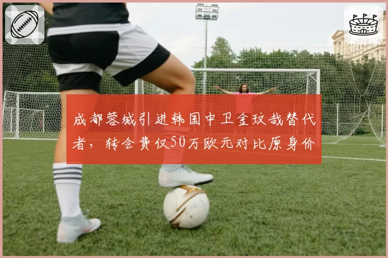 成都蓉城引进韩国中卫金玟哉替代者,转会费仅50万欧元对比原身价缩水80%