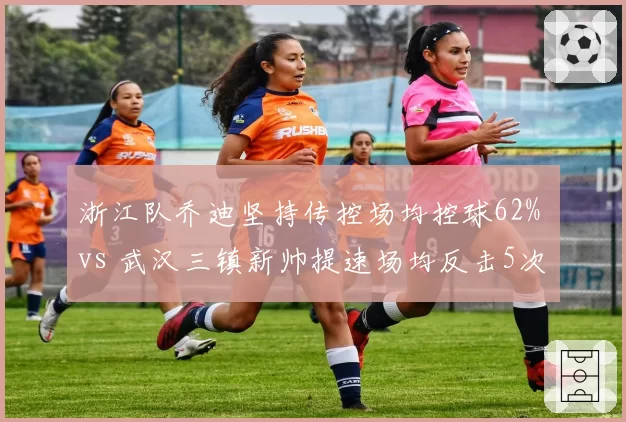 浙江队乔迪坚持传控场均控球62% vs 武汉三镇新帅提速场均反击5次