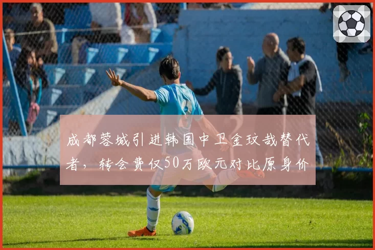 成都蓉城引进韩国中卫金玟哉替代者,转会费仅50万欧元对比原身价缩水80%