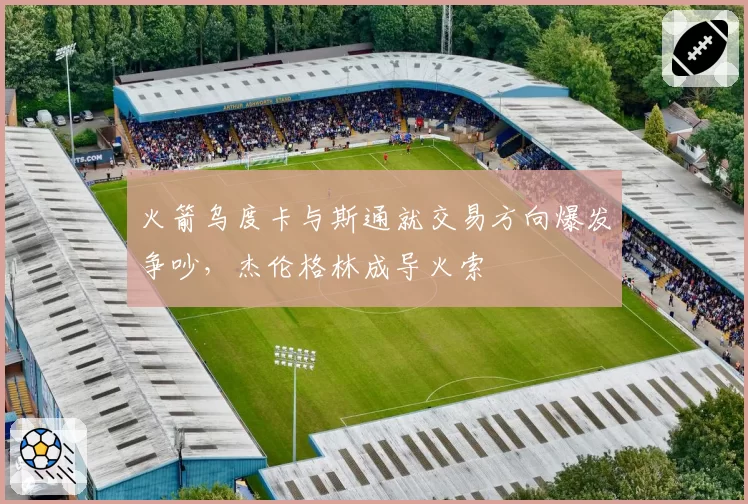 火箭乌度卡与斯通就交易方向爆发争吵，杰伦格林成导火索