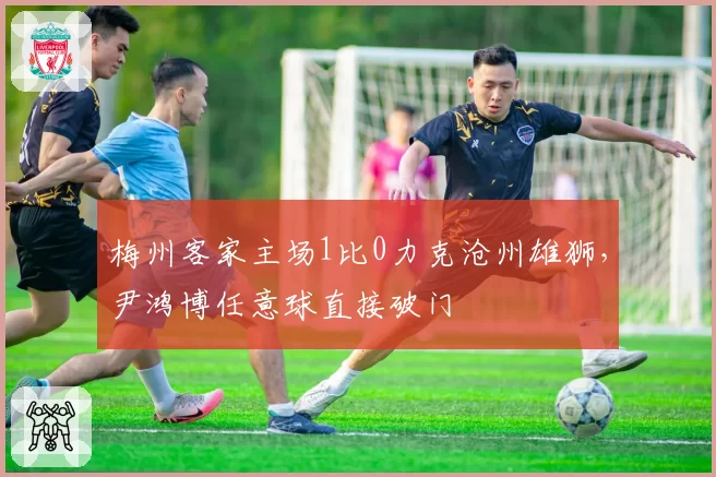 梅州客家主场1比0力克沧州雄狮，尹鸿博任意球直接破门