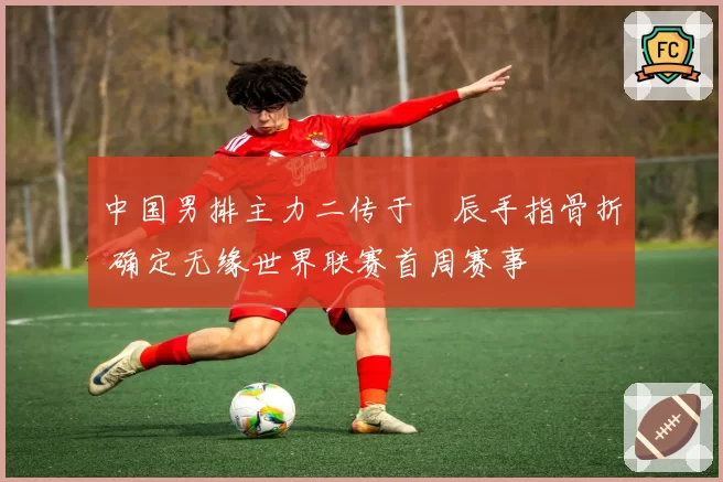 中国男排主力二传于垚辰手指骨折 确定无缘世界联赛首周赛事