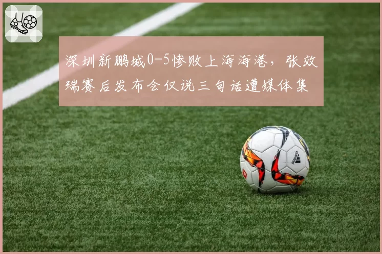 深圳新鹏城0-5惨败上海海港，张效瑞赛后发布会仅说三句话遭媒体集体沉默抗议