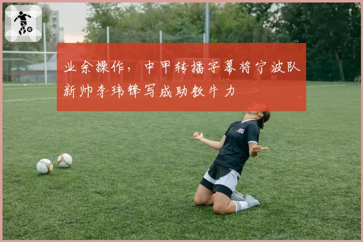 业余操作，中甲转播字幕将宁波队新帅李玮锋写成助教牛力