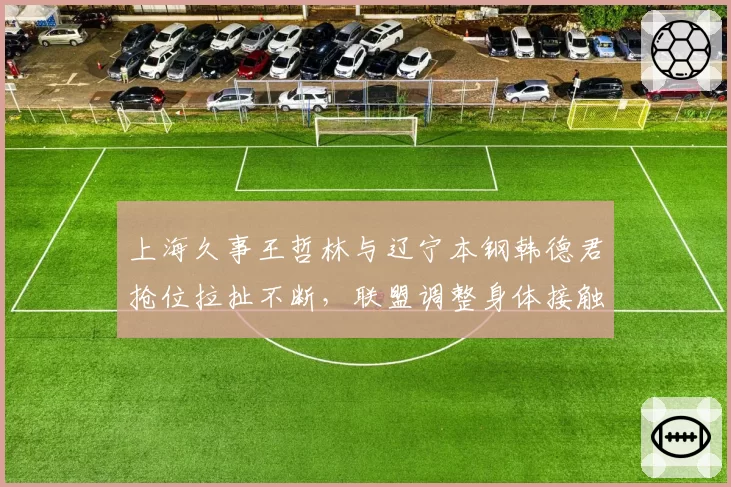 上海久事王哲林与辽宁本钢韩德君抢位拉扯不断,联盟调整身体接触判罚标准已提上日程