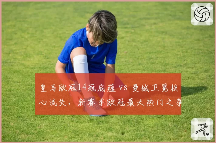 皇马欧冠14冠底蕴 vs 曼城卫冕核心流失，新赛季欧冠最大热门之争