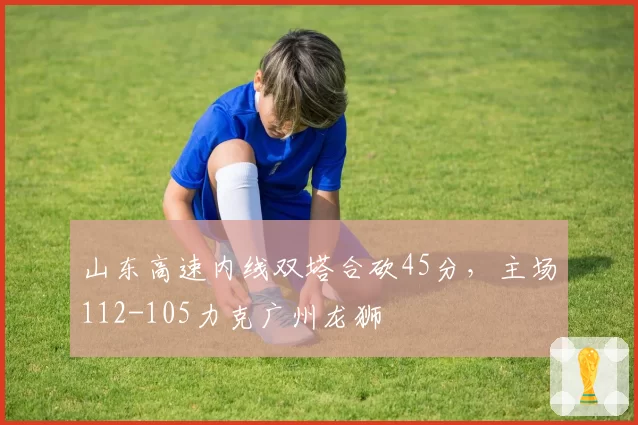 山东高速内线双塔合砍45分，主场112-105力克广州龙狮