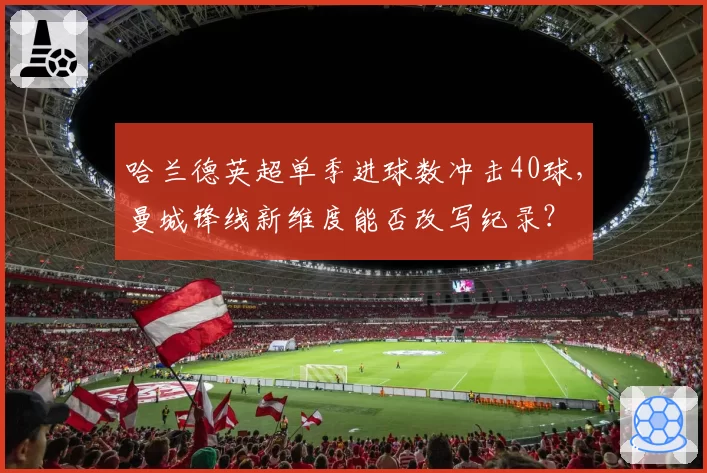 哈兰德英超单季进球数冲击40球,曼城锋线新维度能否改写纪录?