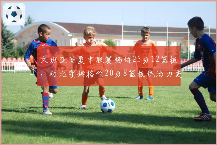 文班亚马夏季联赛场均25分12篮板,对比霍姆格伦20分8篮板统治力更强