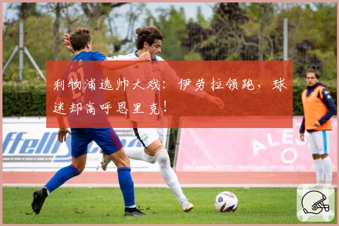 利物浦选帅大戏：伊劳拉领跑，球迷却高呼恩里克！