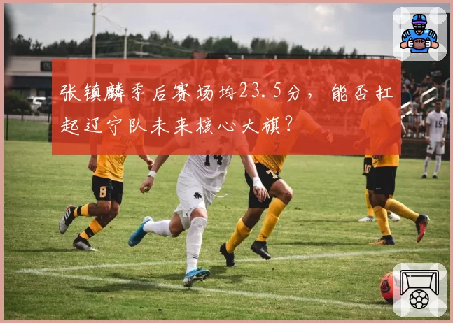 张镇麟季后赛场均23.5分,能否扛起辽宁队未来核心大旗?