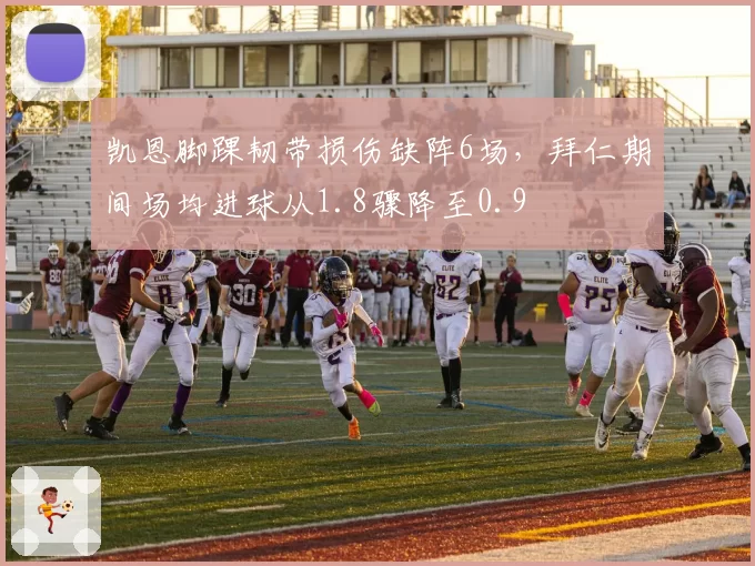 凯恩脚踝韧带损伤缺阵6场,拜仁期间场均进球从1.8骤降至0.9