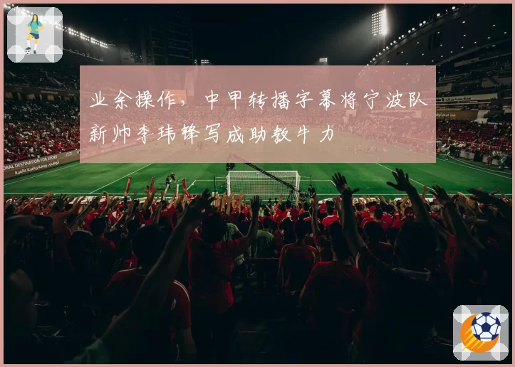 业余操作，中甲转播字幕将宁波队新帅李玮锋写成助教牛力