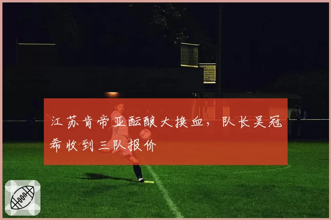 江苏肯帝亚酝酿大换血，队长吴冠希收到三队报价