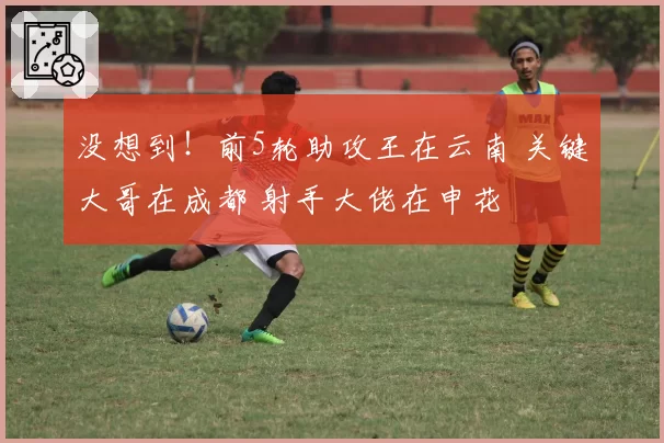 没想到！前5轮助攻王在云南 关键大哥在成都 射手大佬在申花