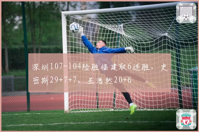 深圳107-104险胜福建取6连胜，史密斯29+7+7，王浩然20+6