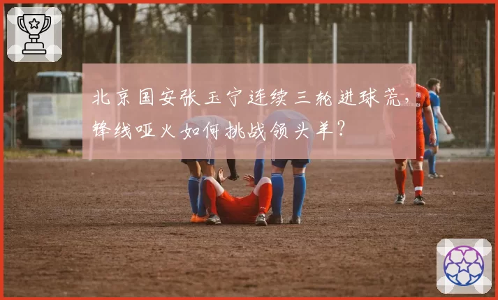 北京国安张玉宁连续三轮进球荒,锋线哑火如何挑战领头羊?