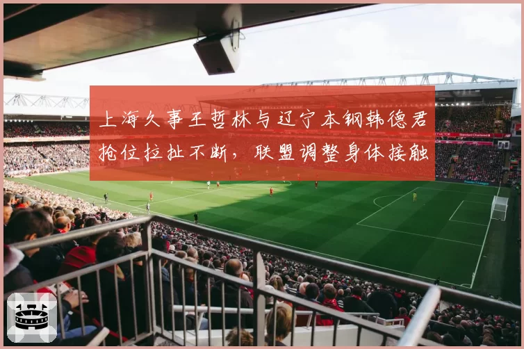 上海久事王哲林与辽宁本钢韩德君抢位拉扯不断,联盟调整身体接触判罚标准已提上日程