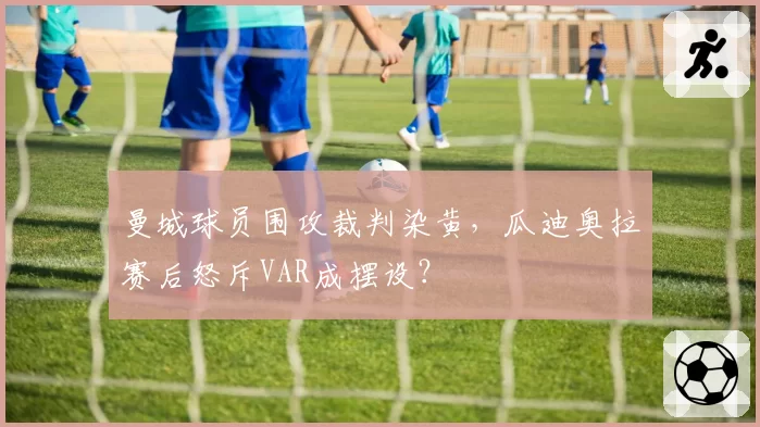 曼城球员围攻裁判染黄,瓜迪奥拉赛后怒斥VAR成摆设?