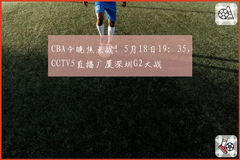 CBA今晚焦点战！5月18日19：35，CCTV5直播广厦深圳G2大战