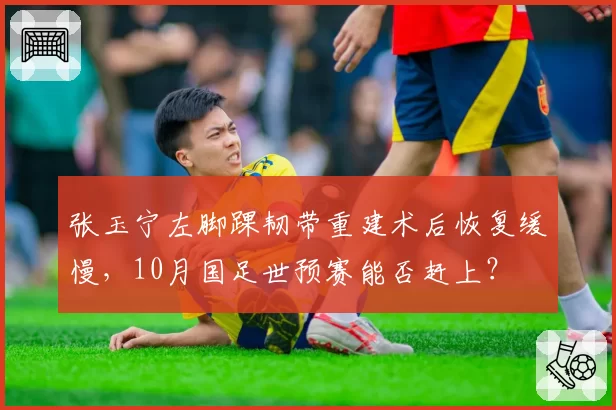 张玉宁左脚踝韧带重建术后恢复缓慢，10月国足世预赛能否赶上？